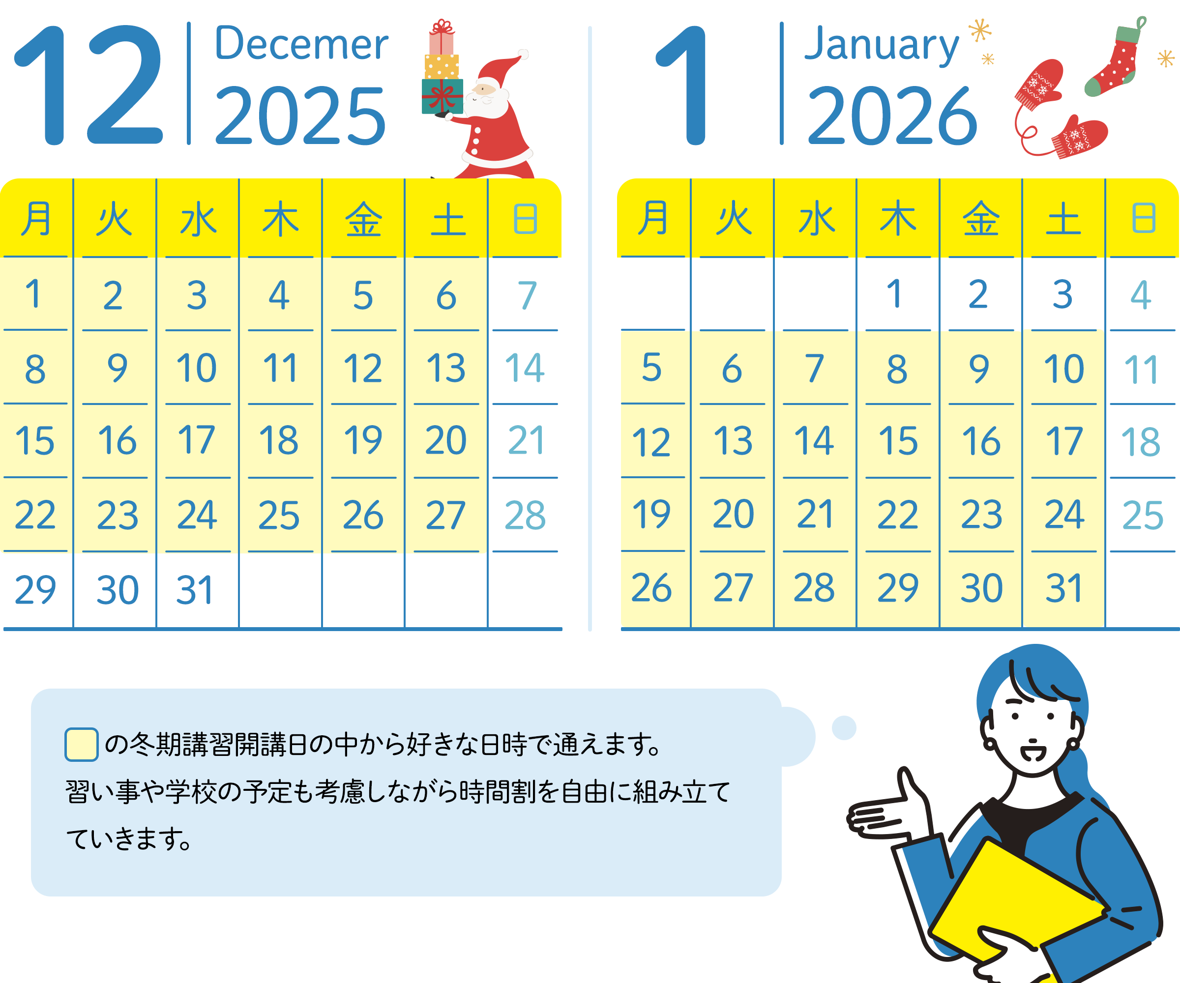 12月のスケジュール 30日、31日以外の毎週月曜日から土曜日の中から好きな日時が選べる。 1月のスケジュール 1月の1日～3日以外毎週月曜日から土曜日の中から好きな日時が選べる。講習期間の中から好きな日時で通えます。習い事や学校の予定も考慮しながら時間割を自由に組み立てていきます。