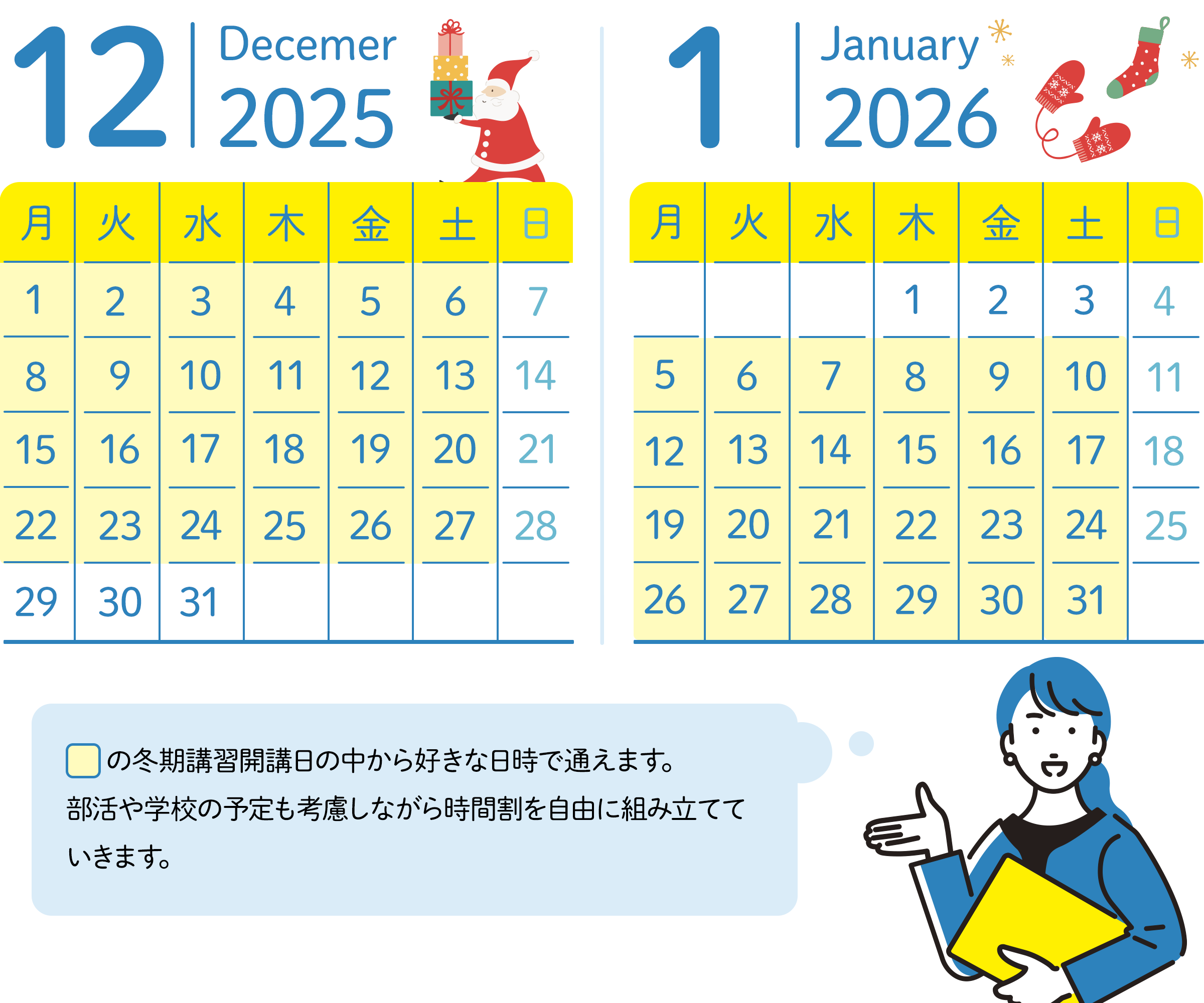 12月のスケジュール 30日、31日以外の毎週月曜日から土曜日の中から好きな日時が選べる。 1月のスケジュール 1月の1日～3日以外毎週月曜日から土曜日の中から好きな日時が選べる。講習期間の中から好きな日時で通えます。習い事や学校の予定も考慮しながら時間割を自由に組み立てていきます。
