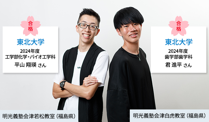 合格 東北大学 2024年度 工学部化学・バイオ工学科 平山翔瑛さん 明光義塾会津若松教室（福島県） 合格 東北大学 2024年度 歯学部歯学科 君進平さん 明光義塾会津白虎教室（福島県）
