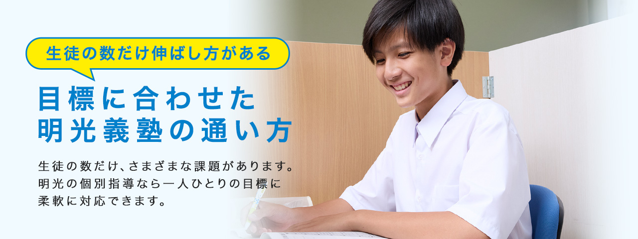 生徒の数だけ伸ばし方がある 目標に合わせた明光義塾の通い方 生徒の数だけ、さまざまな課題があります。明光の個別指導なら一人ひとりの目標に柔軟に対応できます。